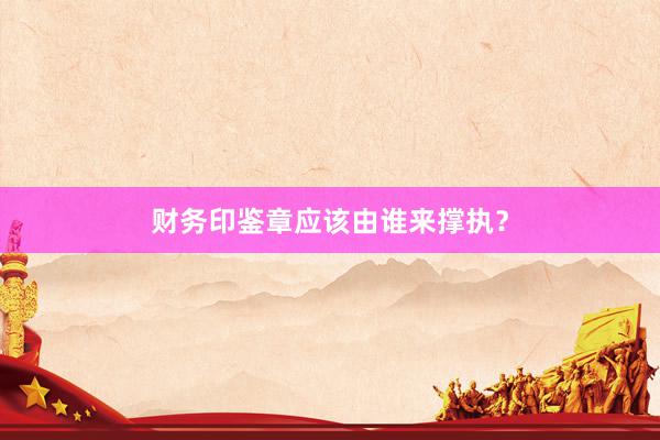 财务印鉴章应该由谁来撑执？