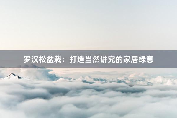 罗汉松盆栽：打造当然讲究的家居绿意